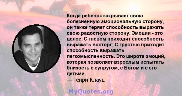 Когда ребенок закрывает свою болезненную эмоциональную сторону, он также теряет способность выражать свою радостную сторону. Эмоции - это целое. С гневом приходит способность выражать восторг; С грустью приходит