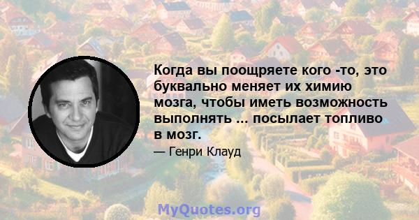 Когда вы поощряете кого -то, это буквально меняет их химию мозга, чтобы иметь возможность выполнять ... посылает топливо в мозг.