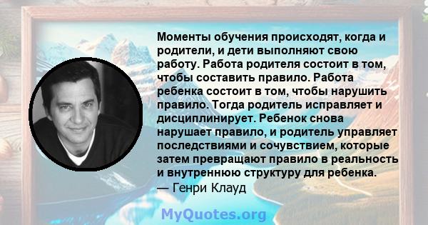 Моменты обучения происходят, когда и родители, и дети выполняют свою работу. Работа родителя состоит в том, чтобы составить правило. Работа ребенка состоит в том, чтобы нарушить правило. Тогда родитель исправляет и