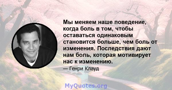 Мы меняем наше поведение, когда боль в том, чтобы оставаться одинаковым становится больше, чем боль от изменения. Последствия дают нам боль, которая мотивирует нас к изменению.