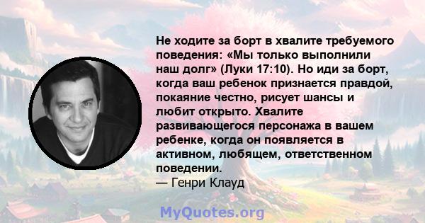 Не ходите за борт в хвалите требуемого поведения: «Мы только выполнили наш долг» (Луки 17:10). Но иди за борт, когда ваш ребенок признается правдой, покаяние честно, рисует шансы и любит открыто. Хвалите развивающегося