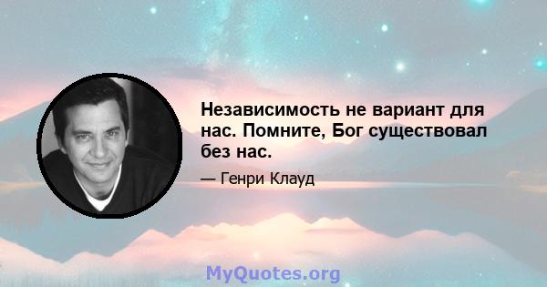 Независимость не вариант для нас. Помните, Бог существовал без нас.