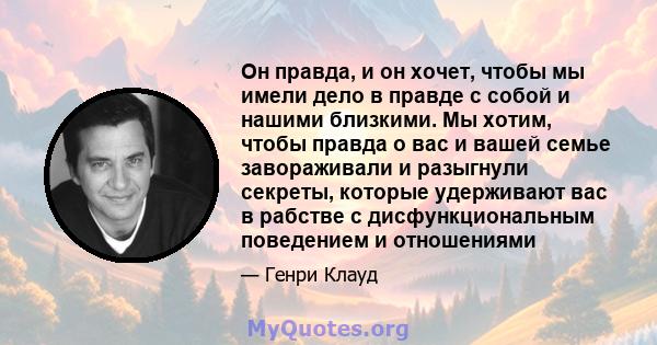 Он правда, и он хочет, чтобы мы имели дело в правде с собой и нашими близкими. Мы хотим, чтобы правда о вас и вашей семье завораживали и разыгнули секреты, которые удерживают вас в рабстве с дисфункциональным поведением 