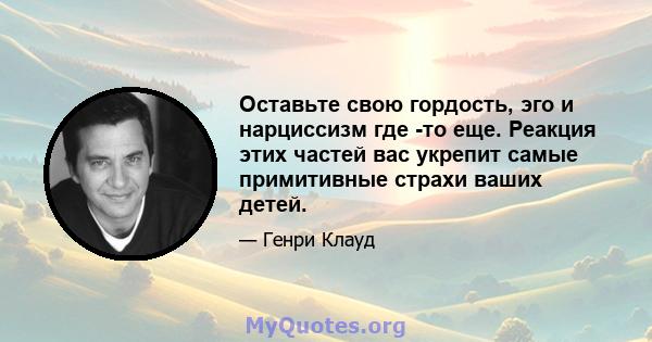 Оставьте свою гордость, эго и нарциссизм где -то еще. Реакция этих частей вас укрепит самые примитивные страхи ваших детей.