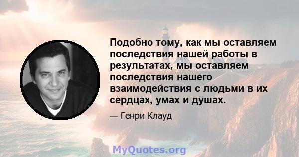 Подобно тому, как мы оставляем последствия нашей работы в результатах, мы оставляем последствия нашего взаимодействия с людьми в их сердцах, умах и душах.