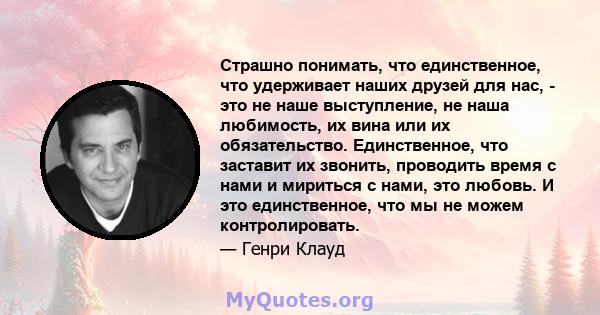 Страшно понимать, что единственное, что удерживает наших друзей для нас, - это не наше выступление, не наша любимость, их вина или их обязательство. Единственное, что заставит их звонить, проводить время с нами и