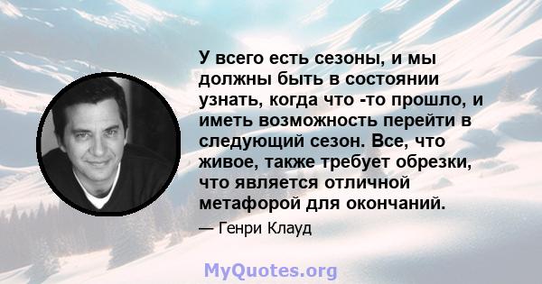 У всего есть сезоны, и мы должны быть в состоянии узнать, когда что -то прошло, и иметь возможность перейти в следующий сезон. Все, что живое, также требует обрезки, что является отличной метафорой для окончаний.