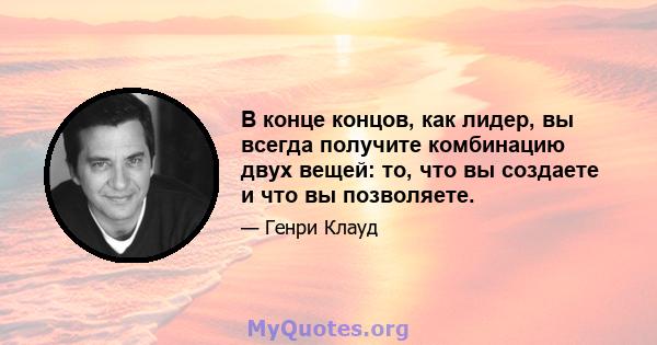 В конце концов, как лидер, вы всегда получите комбинацию двух вещей: то, что вы создаете и что вы позволяете.