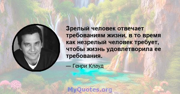 Зрелый человек отвечает требованиям жизни, в то время как незрелый человек требует, чтобы жизнь удовлетворила ее требования.