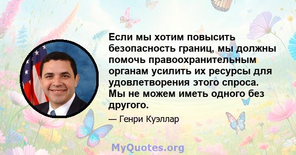 Если мы хотим повысить безопасность границ, мы должны помочь правоохранительным органам усилить их ресурсы для удовлетворения этого спроса. Мы не можем иметь одного без другого.