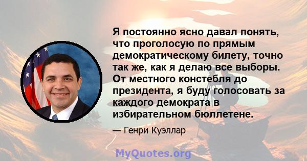 Я постоянно ясно давал понять, что проголосую по прямым демократическому билету, точно так же, как я делаю все выборы. От местного констебля до президента, я буду голосовать за каждого демократа в избирательном