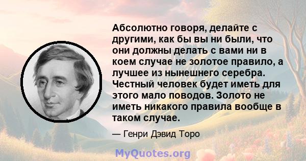 Абсолютно говоря, делайте с другими, как бы вы ни были, что они должны делать с вами ни в коем случае не золотое правило, а лучшее из нынешнего серебра. Честный человек будет иметь для этого мало поводов. Золото не