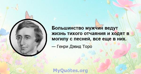 Большинство мужчин ведут жизнь тихого отчаяния и ходят в могилу с песней, все еще в них.