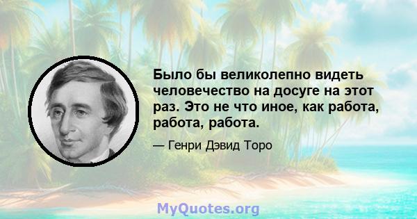 Было бы великолепно видеть человечество на досуге на этот раз. Это не что иное, как работа, работа, работа.