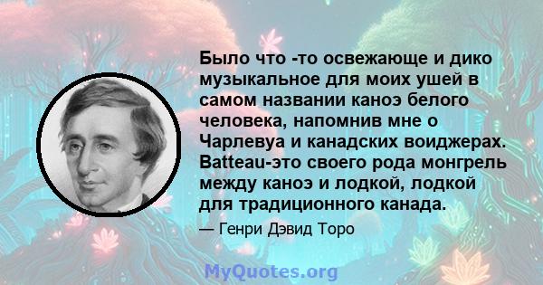 Было что -то освежающе и дико музыкальное для моих ушей в самом названии каноэ белого человека, напомнив мне о Чарлевуа и канадских воиджерах. Batteau-это своего рода монгрель между каноэ и лодкой, лодкой для