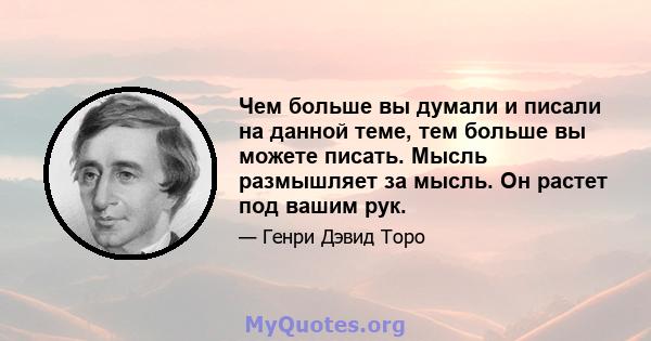 Чем больше вы думали и писали на данной теме, тем больше вы можете писать. Мысль размышляет за мысль. Он растет под вашим рук.