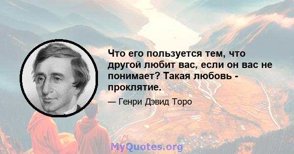 Что его пользуется тем, что другой любит вас, если он вас не понимает? Такая любовь - проклятие.