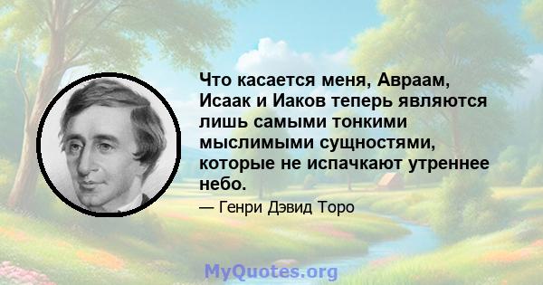 Что касается меня, Авраам, Исаак и Иаков теперь являются лишь самыми тонкими мыслимыми сущностями, которые не испачкают утреннее небо.