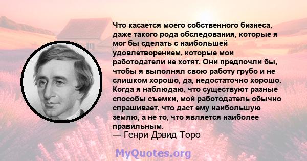 Что касается моего собственного бизнеса, даже такого рода обследования, которые я мог бы сделать с наибольшей удовлетворением, которые мои работодатели не хотят. Они предпочли бы, чтобы я выполнял свою работу грубо и не 