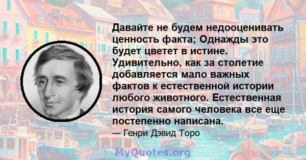 Давайте не будем недооценивать ценность факта; Однажды это будет цветет в истине. Удивительно, как за столетие добавляется мало важных фактов к естественной истории любого животного. Естественная история самого человека 