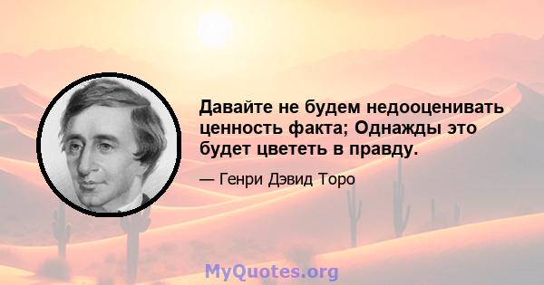 Давайте не будем недооценивать ценность факта; Однажды это будет цвететь в правду.