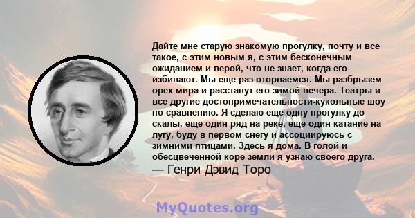 Дайте мне старую знакомую прогулку, почту и все такое, с этим новым я, с этим бесконечным ожиданием и верой, что не знает, когда его избивают. Мы еще раз оторваемся. Мы разбрызем орех мира и расстанут его зимой вечера.