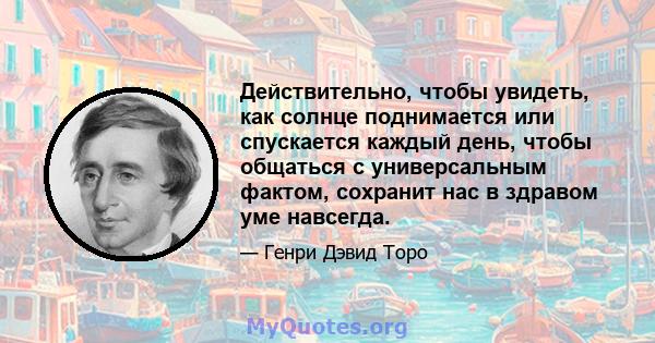 Действительно, чтобы увидеть, как солнце поднимается или спускается каждый день, чтобы общаться с универсальным фактом, сохранит нас в здравом уме навсегда.