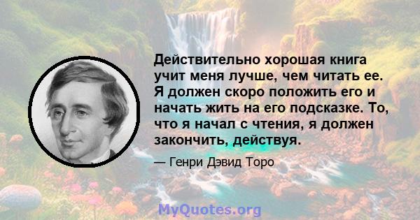 Действительно хорошая книга учит меня лучше, чем читать ее. Я должен скоро положить его и начать жить на его подсказке. То, что я начал с чтения, я должен закончить, действуя.