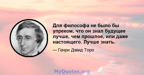 Для философа не было бы упреком, что он знал будущее лучше, чем прошлое, или даже настоящего. Лучше знать.