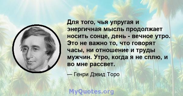 Для того, чья упругая и энергичная мысль продолжает носить сонце, день - вечное утро. Это не важно то, что говорят часы, ни отношение и труды мужчин. Утро, когда я не сплю, и во мне рассвет.