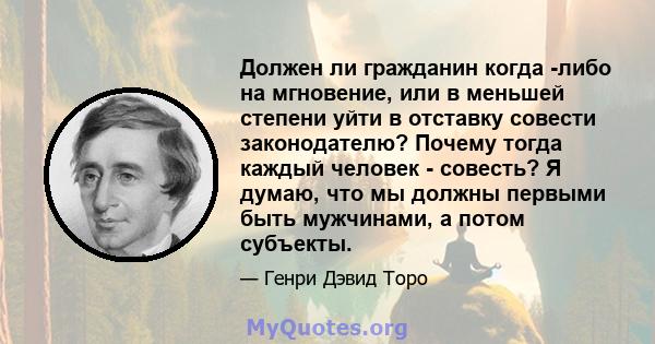 Должен ли гражданин когда -либо на мгновение, или в меньшей степени уйти в отставку совести законодателю? Почему тогда каждый человек - совесть? Я думаю, что мы должны первыми быть мужчинами, а потом субъекты.