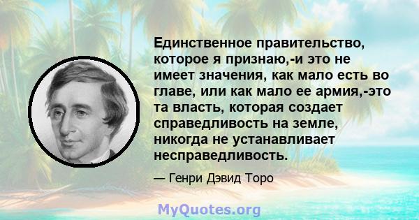 Единственное правительство, которое я признаю,-и это не имеет значения, как мало есть во главе, или как мало ее армия,-это та власть, которая создает справедливость на земле, никогда не устанавливает несправедливость.