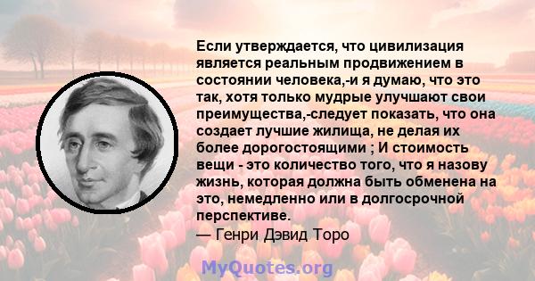 Если утверждается, что цивилизация является реальным продвижением в состоянии человека,-и я думаю, что это так, хотя только мудрые улучшают свои преимущества,-следует показать, что она создает лучшие жилища, не делая их 