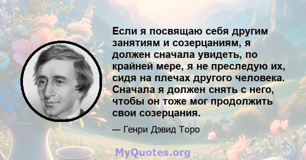 Если я посвящаю себя другим занятиям и созерцаниям, я должен сначала увидеть, по крайней мере, я не преследую их, сидя на плечах другого человека. Сначала я должен снять с него, чтобы он тоже мог продолжить свои