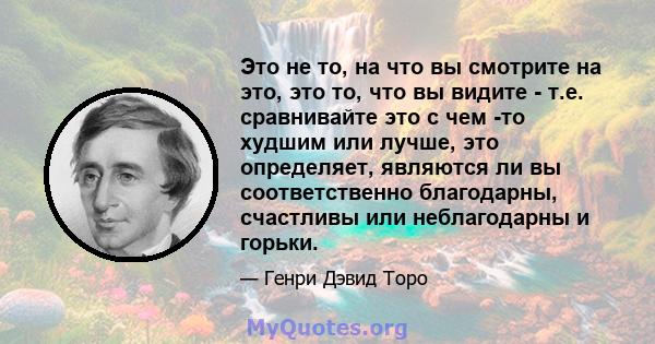 Это не то, на что вы смотрите на это, это то, что вы видите - т.е. сравнивайте это с чем -то худшим или лучше, это определяет, являются ли вы соответственно благодарны, счастливы или неблагодарны и горьки.