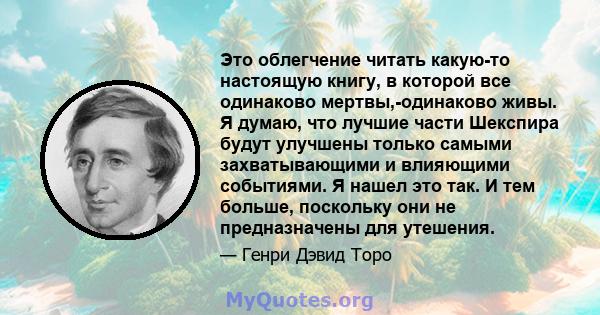 Это облегчение читать какую-то настоящую книгу, в которой все одинаково мертвы,-одинаково живы. Я думаю, что лучшие части Шекспира будут улучшены только самыми захватывающими и влияющими событиями. Я нашел это так. И