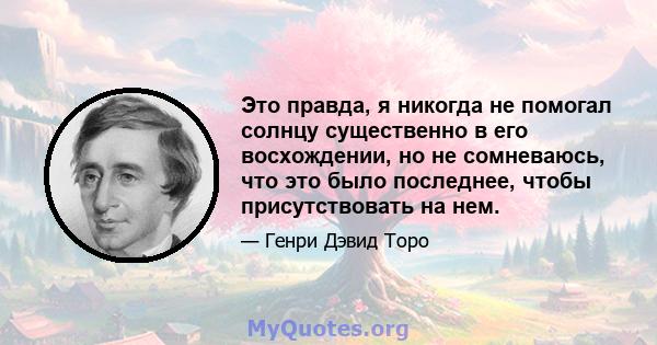 Это правда, я никогда не помогал солнцу существенно в его восхождении, но не сомневаюсь, что это было последнее, чтобы присутствовать на нем.