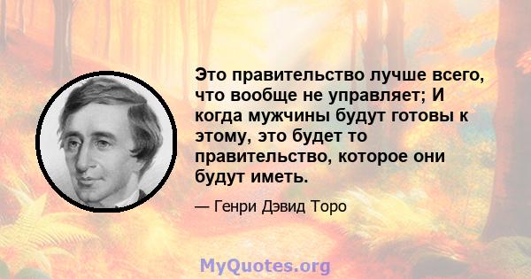 Это правительство лучше всего, что вообще не управляет; И когда мужчины будут готовы к этому, это будет то правительство, которое они будут иметь.