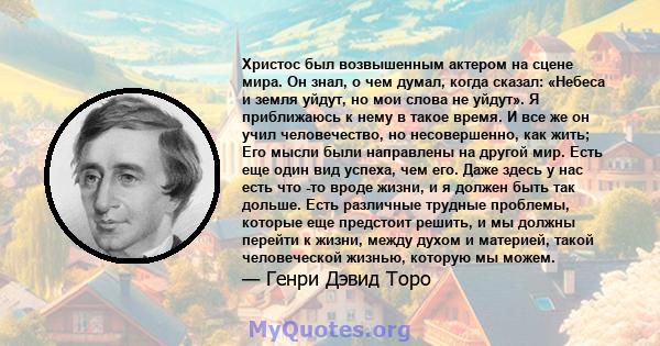 Христос был возвышенным актером на сцене мира. Он знал, о чем думал, когда сказал: «Небеса и земля уйдут, но мои слова не уйдут». Я приближаюсь к нему в такое время. И все же он учил человечество, но несовершенно, как