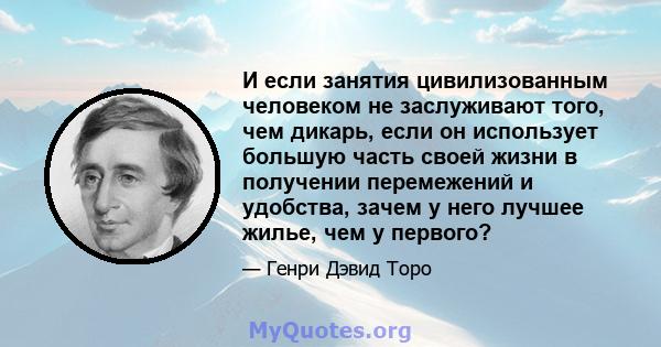 И если занятия цивилизованным человеком не заслуживают того, чем дикарь, если он использует большую часть своей жизни в получении перемежений и удобства, зачем у него лучшее жилье, чем у первого?