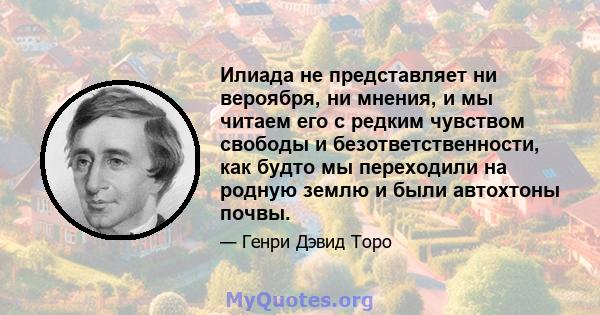 Илиада не представляет ни вероября, ни мнения, и мы читаем его с редким чувством свободы и безответственности, как будто мы переходили на родную землю и были автохтоны почвы.