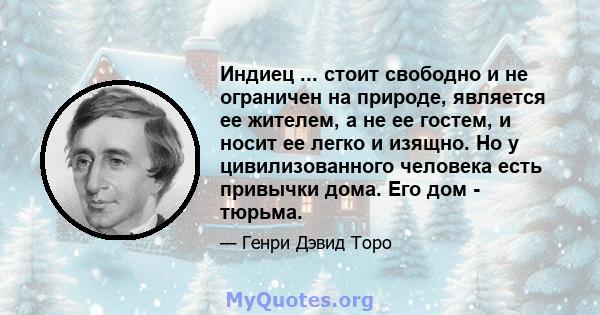 Индиец ... стоит свободно и не ограничен на природе, является ее жителем, а не ее гостем, и носит ее легко и изящно. Но у цивилизованного человека есть привычки дома. Его дом - тюрьма.