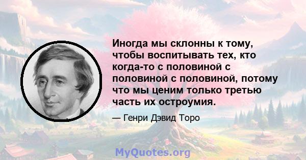 Иногда мы склонны к тому, чтобы воспитывать тех, кто когда-то с половиной с половиной с половиной, потому что мы ценим только третью часть их остроумия.