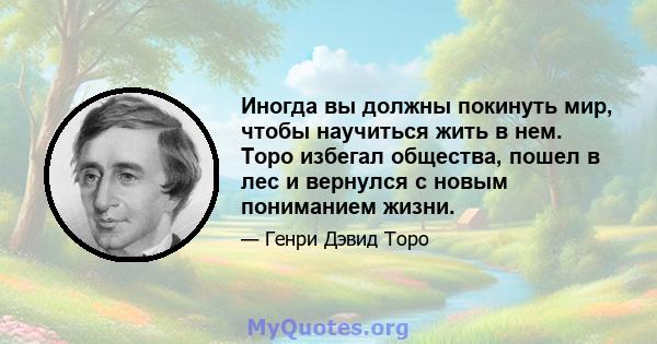 Иногда вы должны покинуть мир, чтобы научиться жить в нем. Торо избегал общества, пошел в лес и вернулся с новым пониманием жизни.