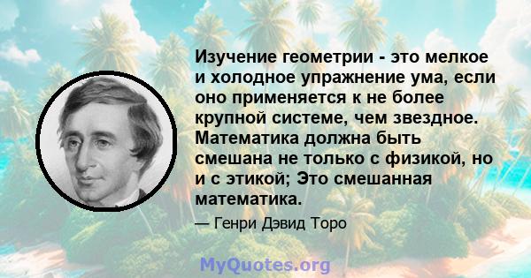 Изучение геометрии - это мелкое и холодное упражнение ума, если оно применяется к не более крупной системе, чем звездное. Математика должна быть смешана не только с физикой, но и с этикой; Это смешанная математика.