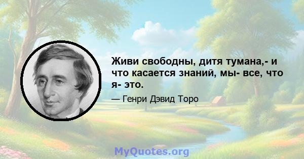 Живи свободны, дитя тумана,- и что касается знаний, мы- все, что я- это.