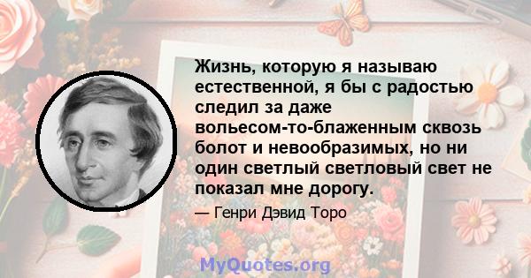 Жизнь, которую я называю естественной, я бы с радостью следил за даже вольесом-то-блаженным сквозь болот и невообразимых, но ни один светлый светловый свет не показал мне дорогу.