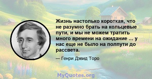 Жизнь настолько короткая, что не разумно брать на кольцевые пути, и мы не можем тратить много времени на ожидание ... у нас еще не было на полпути до рассвета.