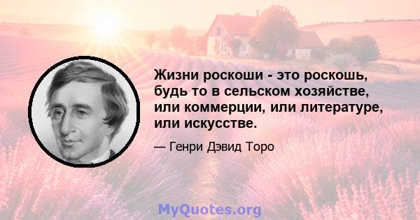 Жизни роскоши - это роскошь, будь то в сельском хозяйстве, или коммерции, или литературе, или искусстве.