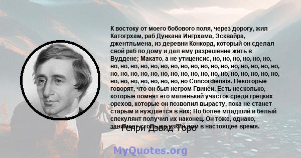 К востоку от моего бобового поля, через дорогу, жил Катогрхам, раб Дункана Ингрхама, Эсквайра, джентльмена, из деревни Конкорд, который он сделал свой раб по дому и дал ему разрешение жить в Вуддене; Макато, а не